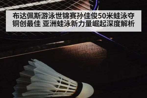 布达佩斯游泳世锦赛孙佳俊50米蛙泳夺铜创最佳 亚洲蛙泳新力量崛起深度解析（jiuyou）