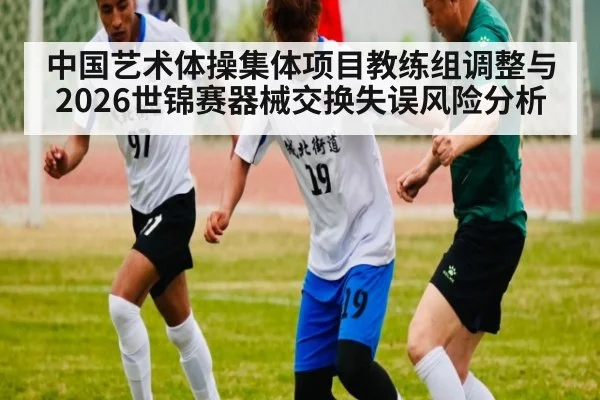 中国艺术体操集体项目教练组调整与2026世锦赛器械交换失误风险分析